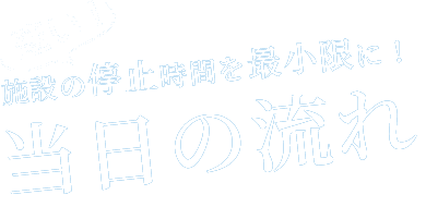 施設の停止時間を最小限に！当日の流れ